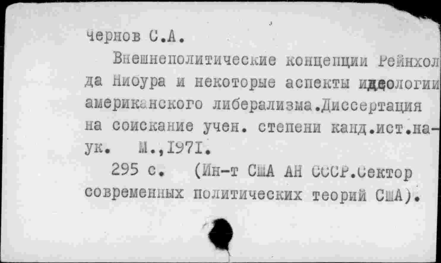 ﻿Чернов С.А.
Внешнеполитические концепции Рейнхол да Ниоура и некоторые аспекты идеологии американского либерализма.Диссертация на соискание учен, степени канд.ист.наук. М.,1971.
295 с. (Ин-т США АН СССР.сектор современных политических теорий США).